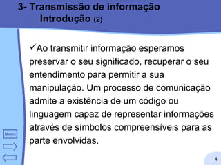 3- Transmissão de informação Introdução  (2) Ao transmitir informação esperamos preservar o seu significado, recuperar o seu entendimento para permitir a sua manipulação. Um processo de comunicação admite a existência de um código ou linguagem capaz de representar informações através de símbolos compreensíveis para as parte envolvidas.  