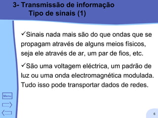 3- Transmissão de informação Tipo de sinais (1) Sinais nada mais são do que ondas que se propagam através de alguns meios físicos, seja ele através de ar, um par de fios, etc. São uma voltagem eléctrica, um padrão de luz ou uma onda electromagnética modulada. Tudo isso pode transportar dados de redes.  