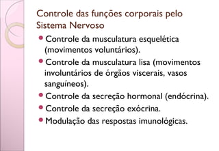 Controle das funções corporais pelo
Sistema Nervoso
Controle da musculatura esquelética
(movimentos voluntários).
Controle da musculatura lisa (movimentos
involuntários de órgãos viscerais, vasos
sanguíneos).
Controle da secreção hormonal (endócrina).
Controle da secreção exócrina.
Modulação das respostas imunológicas.
 