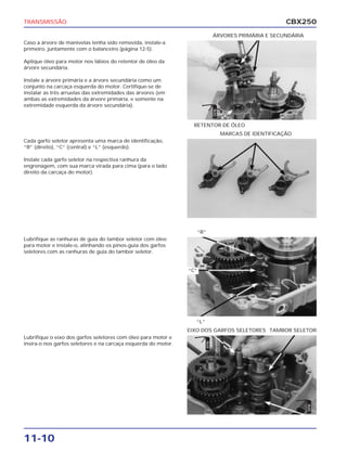 TRANSMISSÃO                                                                                                CBX250
                                                                               ÁRVORES PRIMÁRIA E SECUNDÁRIA
Caso a árvore de manivelas tenha sido removida, instale-a
primeiro, juntamente com o balanceiro (página 12-5).

Aplique óleo para motor nos lábios do retentor de óleo da
árvore secundária.

Instale a árvore primária e a árvore secundária como um
conjunto na carcaça esquerda do motor. Certifique-se de
instalar as três arruelas das extremidades das árvores (em
ambas as extremidades da árvore primária, e somente na
extremidade esquerda da árvore secundária).




                                                                               ÓLEO
                                                                  RETENTOR DE ÓLEO
                                                                                      MARCAS DE IDENTIFICAÇÃO
Cada garfo seletor apresenta uma marca de identificação,
“R” (direito), “C” (central) e “L” (esquerdo).

Instale cada garfo seletor na respectiva ranhura da
engrenagem, com sua marca virada para cima (para o lado
direito da carcaça do motor).




                                                                   “R”
Lubrifique as ranhuras de guia do tambor seletor com óleo
para motor e instale-o, alinhando os pinos-guia dos garfos
seletores com as ranhuras de guia do tambor seletor.


                                                                “C”




                                                                  “L”
                                                                EIXO DOS GARFOS SELETORES TAMBOR SELETOR
Lubrifique o eixo dos garfos seletores com óleo para motor e
                                                                        ÓLEO




insira-o nos garfos seletores e na carcaça esquerda do motor.
                                                                                                                ÓLEO




11-10
 