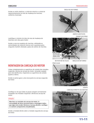 CBX250                                                                                    TRANSMISSÃO

                                                                           MOLA DE RETORNO
Instale os anéis elásticos, a mola de retorno e a mola de
reposicionamento no eixo de mudança de marchas,
conforme mostrado.




                                                                                       ANÉIS ELÁSTICOS
                                                                                          PARAFUSO-PINO
Lubrifique o retentor de óleo do eixo de mudança de
marchas com óleo para motor.

Instale o eixo de mudança de marchas, alinhando as
extremidades da mola de retorno com o parafuso-pino,
enquanto mantém afastada a placa do seletor de marchas.



                                                              PLACA DO
                                                              SELETOR DE
                                                              MARCHAS




                                                                                ÓLEO
                                                                 RETENTOR DE ÓLEO      MOLA DE RETORNO
                                                              PINO-GUIA

MONTAGEM DA CARCAÇA DO MOTOR
Limpe completamente as superfícies de contato das metades
esquerda e direita da carcaça do motor, tomando cuidado
para não danificá-las. Inspecione as superfícies de contato
quanto a danos.

Instale os pinos-guia e uma nova junta na carcaça esquerda
do motor.

                                                                                                    NOVA



                                                                                                   JUNTA
                                                                              CARCAÇA DIREITA DO MOTOR
Certifique-se de que todas as peças estejam corretamente
instaladas nas metades esquerda e direita da carcaça do
motor.

a

 Não force as metades da carcaça do motor. A
 necessidade de força excessiva para a montagem indica
 que algo está errado. Remova a carcaça direita e verifique
 se existem componentes desalinhados.

Instale a metade direita sobre a metade esquerda da carcaça
do motor.




                                                                                              11-11
 