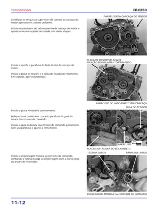 TRANSMISSÃO                                                                                     CBX250
                                                                           PARAFUSO DA CARCAÇA DO MOTOR
Certifique-se de que as superfícies de contato da carcaça do
motor apresentem contato uniforme.

Instale os parafusos do lado esquerdo da carcaça do motor e
aperte-os numa seqüência cruzada, em várias etapas.




                                                                PLACA DE RESPIRO/PLACA DE
                                                                FIXAÇÃO DO ROLAMENTO/PARAFUSO
Instale e aperte o parafuso do lado direito da carcaça do
motor.

Instale a placa de respiro e a placa de fixação do rolamento.
Em seguida, aperte o parafuso.




                                                                      PARAFUSO DO LADO DIREITO DA CARCAÇA
                                                                                          GUIA DO TENSOR
Instale a placa limitadora do rolamento.

Aplique trava química na rosca do parafuso da guia do
tensor da corrente de comando.

Instale a guia do tensor da corrente de comando juntamente
com seu parafuso e aperte-o firmemente.




                                                                                     PARAFUSO     TRAVA


                                                                PLACA LIMITADORA DO ROLAMENTO
                                                                 ESTRIA LARGA             RANHURA LARGA
Instale a engrenagem motora da corrente de comando,
alinhando a ranhura larga da engrenagem com a estria larga
da árvore de manivelas.




                                                                ENGRENAGEM MOTORA DA CORRENTE DE COMANDO


11-12
 