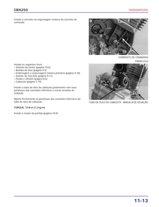 CBX250                                                                                  TRANSMISSÃO


Instale a corrente na engrenagem motora da corrente de
comando.




                                                                                 CORRENTE DE COMANDO
                                                                                                 PARAFUSO
Instale os seguintes itens:
– Volante do motor (página 10-6)
– Bomba de óleo (página 4-5)
– Embreagem e engrenagem motora primária (página 9-10)
– Seletor de marchas (página 9-11)
– Pistão e cilindro (página 8-6)
– Cabeçote (página 7-19)

Instale o tubo de óleo do cabeçote juntamente com seus
parafusos das conexões inferiores e novas arruelas de
vedação.
                                                                                          NOVA

Aperte firmemente os parafusos das conexões inferiores do
tubo de óleo do cabeçote.                                   TUBO DE ÓLEO DO CABEÇOTE ARRUELA DE VEDAÇÃO

TORQUE: 12 N.m (1,2 kg.m)

Instale o motor de partida (página 18-9).




                                                                                             11-13
 