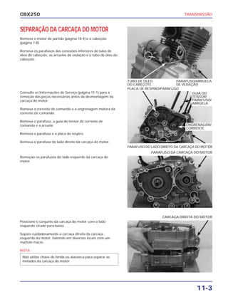 CBX250                                                                                      TRANSMISSÃO



SEPARAÇÃO DA CARCAÇA DO MOTOR
Remova o motor de partida (página 18-4) e o cabeçote
(página 7-8).

Remova os parafusos das conexões inferiores do tubo de
óleo do cabeçote, as arruelas de vedação e o tubo de óleo do
cabeçote.




                                                               TUBO DE ÓLEO            PARAFUSO/ARRUELA
                                                               DO CABEÇOTE             DE VEDAÇÃO
                                                               PLACA DE RESPIRO/PARAFUSO
Consulte as Informações de Serviço (página 11-1) para a                                        GUIA DO
remoção das peças necessárias antes da desmontagem da                                          TENSOR/
carcaça do motor.                                                                              PARAFUSO/
                                                                                               ARRUELA
Remova a corrente de comando e a engrenagem motora da
corrente de comando.

Remova o parafuso, a guia do tensor da corrente de
comando e a arruela.                                                                         ENGRENAGEM/
                                                                                             CORRENTE
Remova o parafuso e a placa de respiro.

Remova o parafuso do lado direito da carcaça do motor.
                                                               PARAFUSO DO LADO DIREITO DA CARCAÇA DO MOTOR
                                                                           PARAFUSO DA CARCAÇA DO MOTOR
Remoção os parafusos do lado esquerdo da carcaça do
motor.




                                                                                 CARCAÇA DIREITA DO MOTOR
Posicione o conjunto da carcaça do motor com o lado
esquerdo virado para baixo.

Separe cuidadosamente a carcaça direita da carcaça
esquerda do motor, batendo em diversos locais com um
martelo macio.

NOTA
 Não utilize chave de fenda ou alavanca para separar as
 metades da carcaça do motor.




                                                                                                  11-3
 