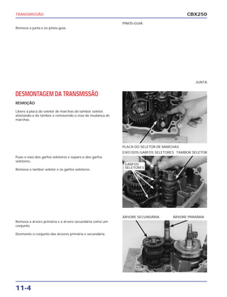 TRANSMISSÃO                                                                             CBX250
                                                          PINOS-GUIA
Remova a junta e os pinos-guia.




                                                                                            JUNTA


DESMONTAGEM DA TRANSMISSÃO
REMOÇÃO

Libere a placa do seletor de marchas do tambor seletor,
afastando-a do tambor e removendo o eixo de mudança de
marchas.




                                                          PLACA DO SELETOR DE MARCHAS
                                                          EIXO DOS GARFOS SELETORES TAMBOR SELETOR
Puxe o eixo dos garfos seletores e separe-o dos garfos
seletores.
                                                           GARFOS
                                                           SELETORES
Remova o tambor seletor e os garfos seletores.




                                                          ÁRVORE SECUNDÁRIA       ÁRVORE PRIMÁRIA
Remova a árvore primária e a árvore secundária como um
conjunto.

Desmonte o conjunto das árvores primária e secundária.




11-4
 