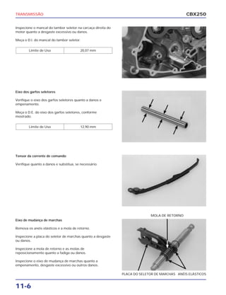 TRANSMISSÃO                                                                                   CBX250

Inspecione o mancal do tambor seletor na carcaça direita do
motor quanto a desgaste excessivo ou danos.

Meça o D.I. do mancal do tambor seletor.


        Limite de Uso                    20,07 mm




Eixo dos garfos seletores

Verifique o eixo dos garfos seletores quanto a danos e
empenamento.

Meça o D.E. do eixo dos garfos seletores, conforme
mostrado.


        Limite de Uso                    12,90 mm




Tensor da corrente de comando

Verifique quanto a danos e substitua, se necessário.




                                                                            MOLA DE RETORNO
Eixo de mudança de marchas

Remova os anéis elásticos e a mola de retorno.

Inspecione a placa do seletor de marchas quanto a desgaste
ou danos.

Inspecione a mola de retorno e as molas de
reposicionamento quanto a fadiga ou danos.

Inspecione o eixo de mudança de marchas quanto a
empenamento, desgaste excessivo ou outros danos.

                                                              PLACA DO SELETOR DE MARCHAS ANÉIS ELÁSTICOS


11-6
 