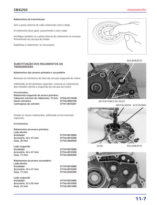 CBX250                                                                              TRANSMISSÃO


Rolamentos da transmissão

Gire a pista externa de cada rolamento com o dedo.

O rolamento deve girar suavemente e sem ruído.

Verifique também se a pista interna do rolamento se encaixa
firmemente na carcaça do motor.

Substitua o rolamento, se necessário.




                                                                                    ROLAMENTO
SUBSTITUIÇÃO DOS ROLAMENTOS DA
TRANSMISSÃO

Rolamentos das árvores primária e secundária

Remova os retentores de óleo da carcaça esquerda do motor.

Utilizando as ferramentas especiais, remova os rolamentos
das metades direita e esquerda da carcaça do motor.

Ferramentas:
Rolamento esquerdo da árvore primária:
Cabeçote extrator de rolamento, 15 mm 07936-KC10200
Haste extratora                        07746-0050100           RETENTORES DE ÓLEO
Contrapeso do extrator                 07741-0010201
                                                                          INSTALADOR ACESSÓRIO



Instale os novos rolamentos, utilizando as ferramentas
especiais.

Ferramentas:

Rolamentos da árvore primária:
Lado direito
Instalador                               07749-0010000
Acessório, 42 x 47 mm                    07746-0010300
                                                                                        NOVO
Guia, 20 mm                              07746-0040500

Lado esquerdo                                                 GUIA                  ROLAMENTO
Instalador                               07749-0010000
Acessório, 42 x 47 mm                    07746-0010300
Guia, 17 mm                              07746-0040400

Rolamentos da árvore secundária:
Lado direito
Instalador                               07749-0010000
Acessório, 42 x 47 mm                    07746-0010300
Guia, 17 mm                              07746-0040400

Lado esquerdo
Instalador                               07749-0010000
Acessório, 52 x 55 mm                    07746-0010400
Guia, 22 mm                              07746-0041000




                                                                                         11-7
 
