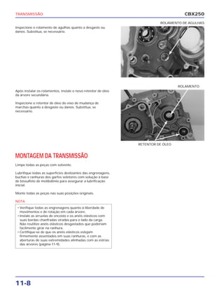 TRANSMISSÃO                                                                         CBX250
                                                                         ROLAMENTO DE AGULHAS
Inspecione o rolamento de agulhas quanto a desgaste ou
danos. Substitua, se necessário.




                                                                                  ROLAMENTO
Após instalar os rolamentos, instale o novo retentor de óleo
da árvore secundária.

Inspecione o retentor de óleo do eixo de mudança de
marchas quanto a desgaste ou danos. Substitua, se
necessário.




                                                                  NOVO



                                                               RETENTOR DE ÓLEO


MONTAGEM DA TRANSMISSÃO
Limpe todas as peças com solvente.

Lubrifique todas as superfícies deslizantes das engrenagens,
buchas e ranhuras dos garfos seletores com solução à base
de bissulfeto de molibdênio para assegurar a lubrificação
inicial.

Monte todas as peças nas suas posições originais.

NOTA
 • Verifique todas as engrenagens quanto à liberdade de
   movimentos e de rotação em cada árvore.
 • Instale as arruelas de encosto e os anéis elásticos com
   suas bordas chanfradas viradas para o lado da carga.
   Não reutilize anéis elásticos desgastados que poderiam
   facilmente girar na ranhura.
 • Certifique-se de que os anéis elásticos estejam
   firmemente assentados em suas ranhuras, e com as
   aberturas de suas extremidades alinhadas com as estrias
   das árvores (página 11-9).




11-8
 