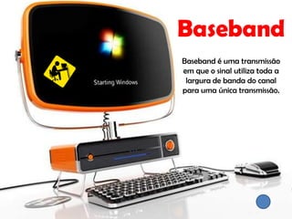 Baseband
Baseband é uma transmissão
em que o sinal utiliza toda a
 largura de banda do canal
para uma única transmissão.
 