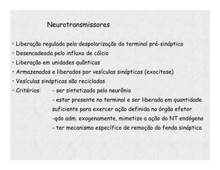 Neurotransmissores
• Liberação regulada pela despolarização do terminal pré-sináptico
• Desencadeada pelo influxo de cálcio
• Liberação em unidades quânticas
• Armazenados e liberados por vesículas sinápticas (exocitose)
• Vesículas sinápticas são recicladas
• Critérios: - ser sintetizado pelo neurônio
- estar presente no terminal e ser liberada em quantidade
suficiente para exercer ação definida no órgão efetor
-qdo adm. exogenamente, mimetize a ação do NT endógeno
- ter mecanismo específico de remoção da fenda sináptica
 