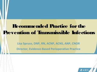 Recommended Practice forthe
Prevention of Transmissible Infections
Lisa Spruce, DNP, RN, ACNP, ACNS, ANP, CNOR
Director, Evidence-Based Perioperative Practice
 