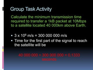 Group Task Activity
Calculate the minimum transmission time
required to transfer a 1kB packet at 10Mbps
to a satellite located 40 000km above Earth.
 3 x 108 m/s = 300 000 000 m/s
 Time for the first part of the signal to reach
the satellite will be
40 000 000 ÷ 300 000 000 = 0.1333
seconds
 