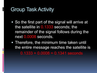 Group Task Activity
 So the first part of the signal will arrive at
the satellite in 0.1333 seconds; the
remainder of the signal follows during the
next 0.0008 seconds.
 Therefore, the minimum time taken until
the entire message reaches the satellite is
0.1333 + 0.0008 = 0.1341 seconds
 