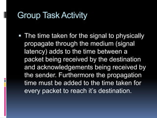 Group Task Activity
 The time taken for the signal to physically
propagate through the medium (signal
latency) adds to the time between a
packet being received by the destination
and acknowledgements being received by
the sender. Furthermore the propagation
time must be added to the time taken for
every packet to reach it’s destination.
 