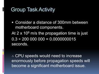 Group Task Activity
 Consider a distance of 300mm between
motherboard components.
At 2 x 108 m/s the propagation time is just
0.3 ÷ 200 000 000 = 0.0000000015
seconds.
∴ CPU speeds would need to increase
enormously before propagation speeds will
become a significant motherboard issue.
 