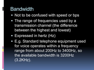 Bandwidth
 Not to be confused with speed or bps
 The range of frequencies used by a
transmission channel (the difference
between the highest and lowest)
 Expressed in hertz (Hz)
 E.g. Standard telephone equipment used
for voice operates within a frequency
range from about 200Hz to 3400Hz, so
the available bandwidth is 3200Hz
(3.2KHz).
 