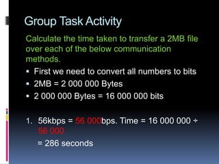 Group Task Activity
Calculate the time taken to transfer a 2MB file
over each of the below communication
methods.
 First we need to convert all numbers to bits
 2MB = 2 000 000 Bytes
 2 000 000 Bytes = 16 000 000 bits
1. 56kbps = 56 000bps. Time = 16 000 000 ÷
56 000
= 286 seconds
 