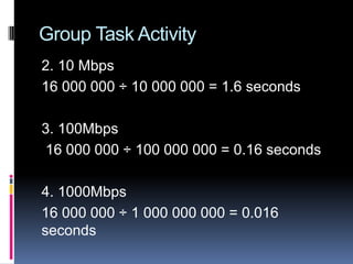 Group Task Activity
2. 10 Mbps
16 000 000 ÷ 10 000 000 = 1.6 seconds
3. 100Mbps
16 000 000 ÷ 100 000 000 = 0.16 seconds
4. 1000Mbps
16 000 000 ÷ 1 000 000 000 = 0.016
seconds
 