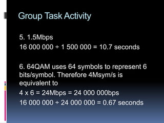 Group Task Activity
5. 1.5Mbps
16 000 000 ÷ 1 500 000 = 10.7 seconds
6. 64QAM uses 64 symbols to represent 6
bits/symbol. Therefore 4Msym/s is
equivalent to
4 x 6 = 24Mbps = 24 000 000bps
16 000 000 ÷ 24 000 000 = 0.67 seconds
 