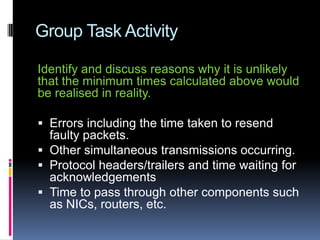 Group Task Activity
Identify and discuss reasons why it is unlikely
that the minimum times calculated above would
be realised in reality.
 Errors including the time taken to resend
faulty packets.
 Other simultaneous transmissions occurring.
 Protocol headers/trailers and time waiting for
acknowledgements
 Time to pass through other components such
as NICs, routers, etc.
 