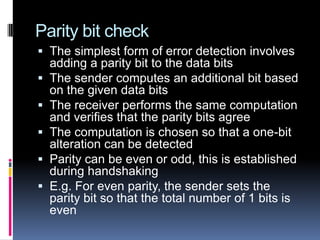 Parity bit check
 The simplest form of error detection involves
adding a parity bit to the data bits
 The sender computes an additional bit based
on the given data bits
 The receiver performs the same computation
and verifies that the parity bits agree
 The computation is chosen so that a one-bit
alteration can be detected
 Parity can be even or odd, this is established
during handshaking
 E.g. For even parity, the sender sets the
parity bit so that the total number of 1 bits is
even
 