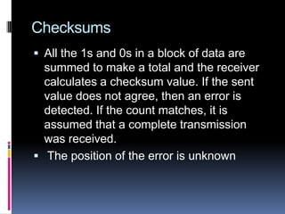 Checksums
 All the 1s and 0s in a block of data are
summed to make a total and the receiver
calculates a checksum value. If the sent
value does not agree, then an error is
detected. If the count matches, it is
assumed that a complete transmission
was received.
 The position of the error is unknown
 