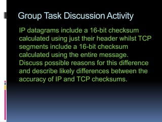 Group Task Discussion Activity
IP datagrams include a 16-bit checksum
calculated using just their header whilst TCP
segments include a 16-bit checksum
calculated using the entire message.
Discuss possible reasons for this difference
and describe likely differences between the
accuracy of IP and TCP checksums.
 