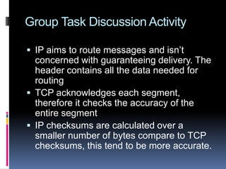 Group Task Discussion Activity
 IP aims to route messages and isn’t
concerned with guaranteeing delivery. The
header contains all the data needed for
routing
 TCP acknowledges each segment,
therefore it checks the accuracy of the
entire segment
 IP checksums are calculated over a
smaller number of bytes compare to TCP
checksums, this tend to be more accurate.
 