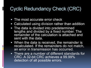 Cyclic Redundancy Check (CRC)
 The most accurate error check
 Calculated using division rather than addition
 The data is divided into predetermined
lengths and divided by a fixed number. The
remainder of the calculation is attached and
sent with the data.
 When the data is received, the remainder is
recalculated. If the remainders do not match,
an error in transmission has occurred.
 There are a number of different standards for
CRC. A 32-bit CRC achieves a 99.99%
detection of all possible errors.
 