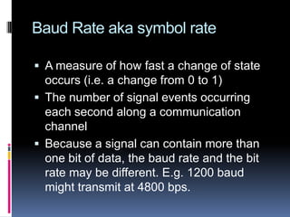 Baud Rate aka symbol rate
 A measure of how fast a change of state
occurs (i.e. a change from 0 to 1)
 The number of signal events occurring
each second along a communication
channel
 Because a signal can contain more than
one bit of data, the baud rate and the bit
rate may be different. E.g. 1200 baud
might transmit at 4800 bps.
 
