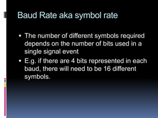Baud Rate aka symbol rate
 The number of different symbols required
depends on the number of bits used in a
single signal event
 E.g. if there are 4 bits represented in each
baud, there will need to be 16 different
symbols.
 