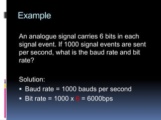 Example
An analogue signal carries 6 bits in each
signal event. If 1000 signal events are sent
per second, what is the baud rate and bit
rate?
Solution:
 Baud rate = 1000 bauds per second
 Bit rate = 1000 x 6 = 6000bps
 