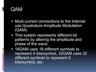 QAM
 Most current connections to the Internet
use Quadrature Amplitude Modulation
(QAM).
 This system represents different bit
patterns by altering the amplitude and
phase of the wave.
 16QAM uses 16 different symbols to
represent 4 bits/symbol, 32QAM uses 32
different symbols to represent 5
bits/symbol, etc.
 