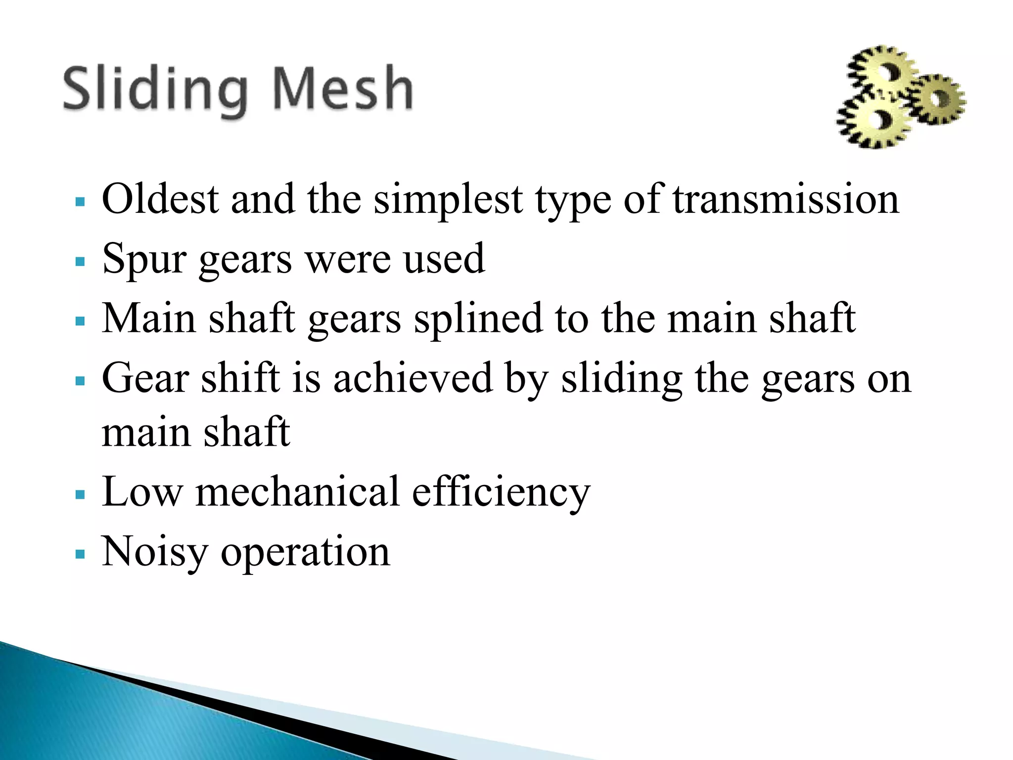  Oldest and the simplest type of transmission
 Spur gears were used
 Main shaft gears splined to the main shaft
 Gear shift is achieved by sliding the gears on
main shaft
 Low mechanical efficiency
 Noisy operation
 