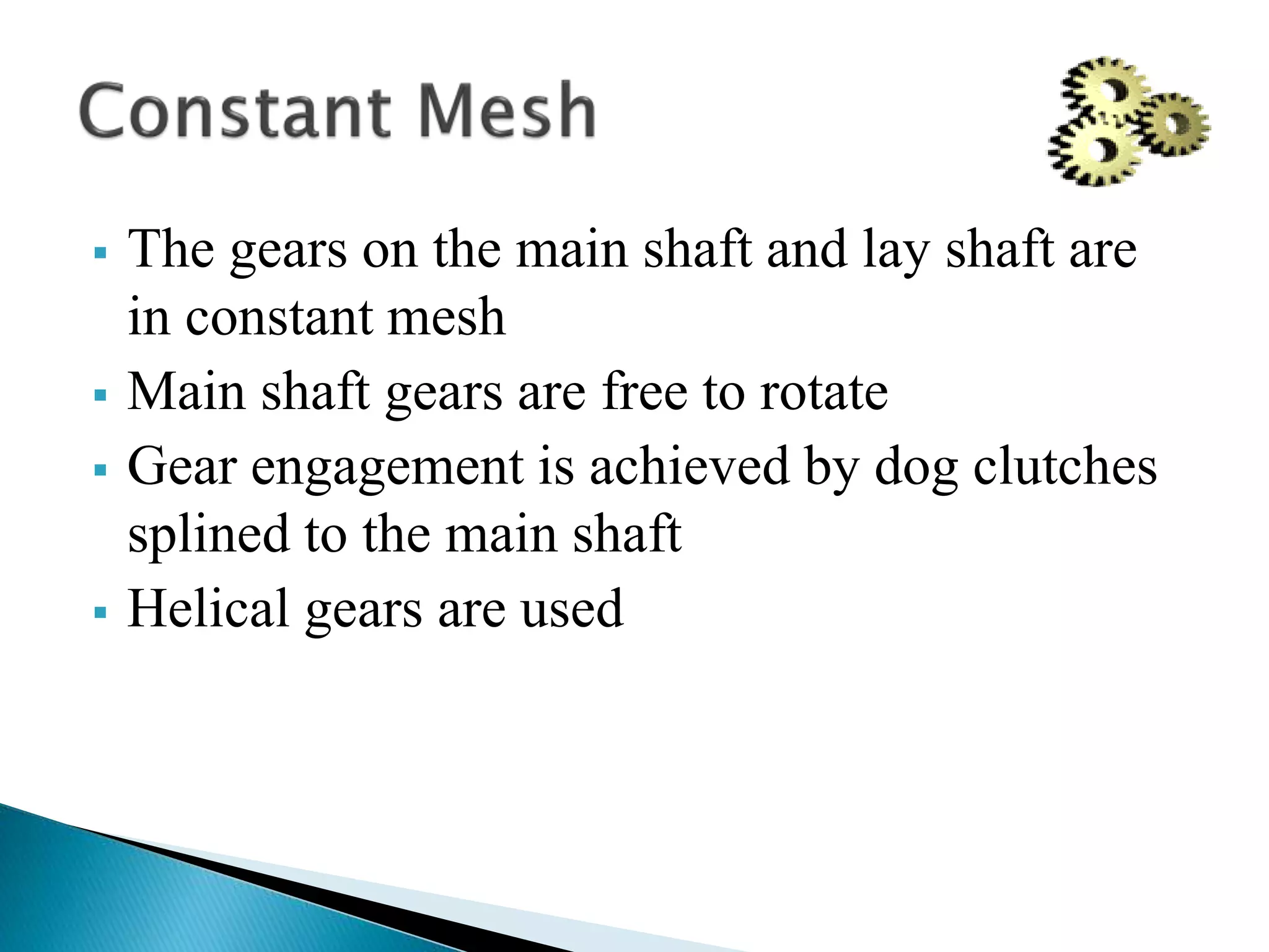  The gears on the main shaft and lay shaft are
in constant mesh
 Main shaft gears are free to rotate
 Gear engagement is achieved by dog clutches
splined to the main shaft
 Helical gears are used
 