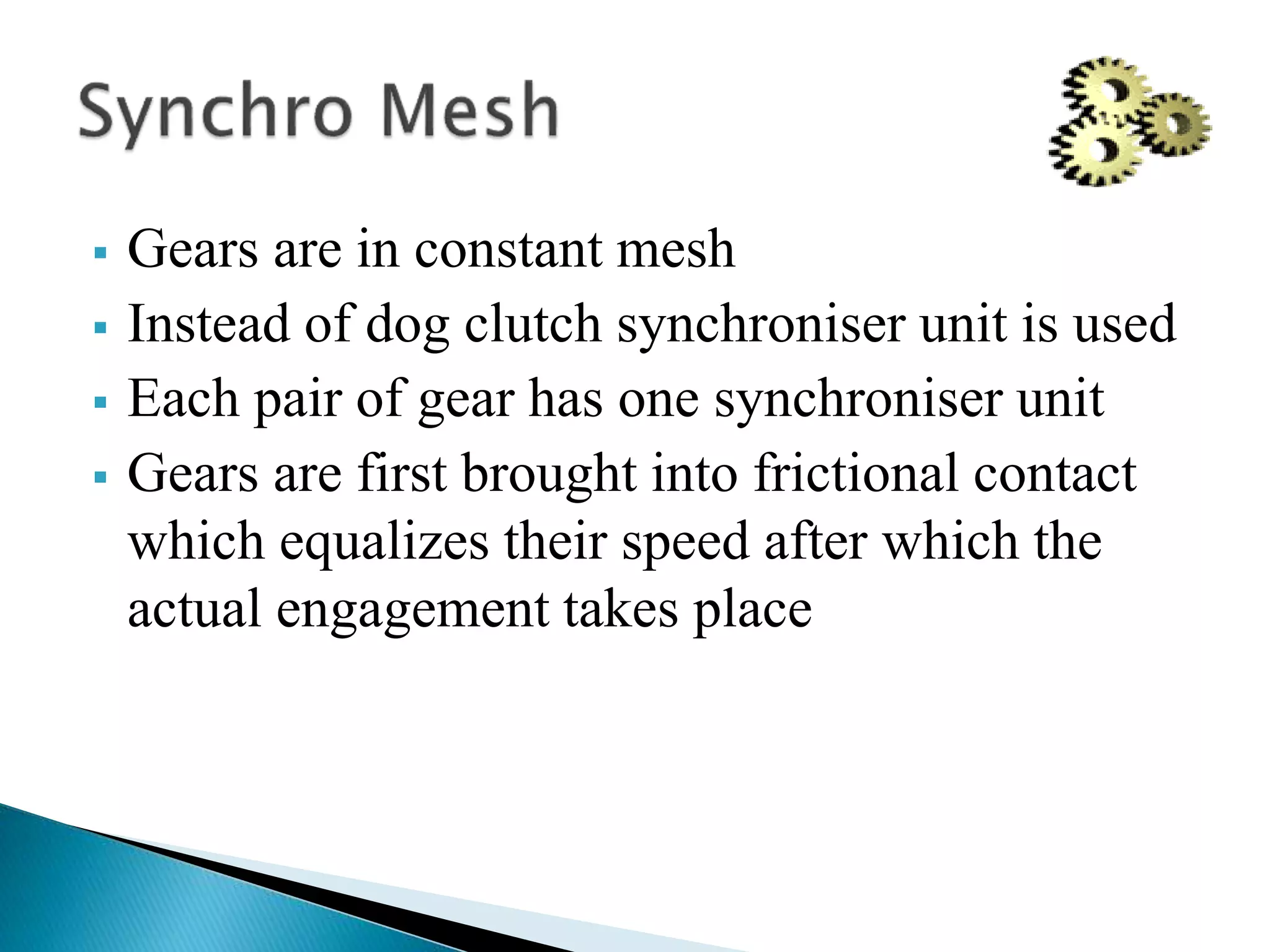  Gears are in constant mesh
 Instead of dog clutch synchroniser unit is used
 Each pair of gear has one synchroniser unit
 Gears are first brought into frictional contact
which equalizes their speed after which the
actual engagement takes place
 