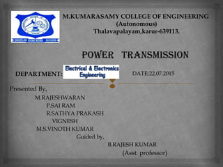 
power TrANSMISSIoN
Presented By,
M.RAJESHWARAN
P.SAI RAM
R.SATHYA PRAKASH
VIGNESH
M.S.VINOTH KUMAR
Guided by,
B.RAJESH KUMAR
(Asst. professor)
M.KUMARASAMY COLLEGE OF ENGINEERING
(Autonomous)
Thalavapalayam,karur-639113.
DEPARTMENT: DATE:22.07.2015
 