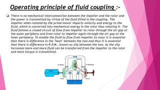 Operating principle of fluid coupling :-
 There is no mechanical interconnection between the impeller and the rotor and
the power is transmitted by virtue of the fluid filled in the coupling. The
impeller when rotated by the prime mover imparts velocity and energy to the
fluid, which is converted into mechanical energy in the rotor thus rotating it. The
fluid follows a closed circuit of flow from impeller to rotor through the air gap at
the outer periphery and from rotor to impeller again through the air gap at the
inner periphery. To enable the fluid to flow from impeller to rotor it is essential
that there is difference in the "heat" between the two and thus it is essential
that there is difference in R.P.M., known as slip between the two. As the slip
increases more and more fluid can be transferred from the impeller to the rotor
and more torque is transmitted.
 