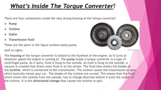 What’s Inside The Torque Converter?
There are four components inside the very strong housing of the torque converter:
 Pump
 Turbine
 Stator
 Transmission fluid
These are the parts in the figure turbine,stator,pump
(left to right).
The housing of the torque converter is bolted to the flywheel of the engine, so it turns at
whatever speed the engine is running at. The pump inside a torque converter is a type of
centrifugal pump. As it spins, fluid is flung to the outside. As fluid is flung to the outside, a
vacuum is created that draws more fluid in at the center. The fluid then enters the blades of
the turbine, which is connected to the transmission. The turbine causes the transmission to spin,
which basically moves your car. The blades of the turbine are curved. This means that the fluid,
which enters the turbine from the outside, has to change direction before it exits the center of
the turbine. It is this directional change that causes the turbine to spin.
 