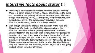 Intersting facts about stator !!!
 Something a little bit tricky happens when the car gets moving.
There is a point, around 40 mph (64 kph), at which both the pump
and the turbine are spinning at almost the same speed (the pump
always spins slightly faster). At this point, the fluid returns from
the turbine, entering the pump already moving in the same
direction as the pump, so the stator is not needed.
 Even though the turbine changes the direction of the fluid and
flings it out the back, the fluid still ends up moving in the
direction that the turbine is spinning because the turbine is
spinning faster in one direction than the fluid is being pumped in
the other direction. If you were standing in the back of a pickup
moving at 60 mph, and you threw a ball out the back of that
pickup at 40 mph, the ball would still be going forward at 20 mph.
This is similar to what happens in the turbine: The fluid is being
flung out the back in one direction, but not as fast as it was going
to start with in the other direction.
 