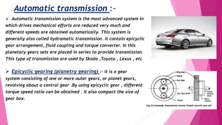 Automatic transmission :-
 Automatic transmission system is the most advanced system in
which drives mechanical efforts are reduced very much and
different speeds are obtained automatically. This system is
generally also called hydramatic transmission. It contain epicyclic
gear arrangement, fluid coupling and torque converter. In this
planetary gears sets are placed in series to provide transmission.
This type of transmission are used by Skoda ,Toyota , Lexus , etc
 Epicyclic gearing (planetry gearing) :- it is a gear
system consisting of one or more outer gears, or planet gears,
revolving about a central gear .By using epicyclic gear , different
torque speed ratio can be obtained . It also compact the size of
gear box.
 