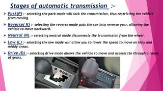Stages of automatic transmission :-
 Park(P) :- selecting the park mode will lock the transmission, thus restricting the vehicle
from moving.
 Reverse( R) :- selecting the reverse mode puts the car into reverse gear, allowing the
vehicle to move backward.
 Neutral (N) :- selecting neutral mode disconnects the transmission from the wheel.
 Low (L) :- selecting the low mode will allow you to lower the speed to move on hilly and
middy areas.
 Drive (D) :- selecting drive mode allows the vehicle to move and accelerate through a range
of gears.
 
