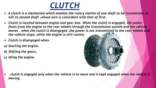 CLUTCH
 A clutch is a mechanism which enables the rotary motion of one shaft to be transmitted at
will to second shaft ,whose axis is coincident with that of first.
 Clutch is located between engine and gear box. When the clutch is engaged, the power
flows from the engine to the rear wheels through the transmission system and the vehicle
moves . when the clutch is disengaged ,the power is not transmitted to the rear wheels and
the vehicle stops, while the engine is still running.
 Clutch is disengaged when-
a) Starting the engine,
b) Shifting the gears,
c) Idling the engine
 clutch is engaged only when the vehicle is to move and is kept engaged when the vehicle is
moving.
 