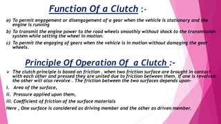 Function Of a Clutch :-
a) To permit engagement or disengagement of a gear when the vehicle is stationary and the
engine is running
b) To transmit the engine power to the road wheels smoothly without shock to the transmission
system while setting the wheel in motion.
c) To permit the engaging of gears when the vehicle is in motion without damaging the gear
wheels.
Principle Of Operation Of a Clutch :-
 The clutch principle is based on friction . when two friction surface are brought in contact
with each other and pressed they are united due to friction between them. If one is revolved
the other will also revolve . The friction between the two surfaces depends upon-
i. Area of the surface,
ii. Pressure applied upon them,
iii. Coefficient of friction of the surface materials
Here , One surface is considered as driving member and the other as driven member.
 