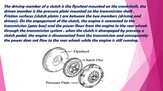 The driving member of a clutch is the flywheel mounted on the crankshaft, the
driven member is the pressure plate mounted on the transmission shaft .
Friction surfaces (clutch plates ) are between the two members (driving and
driven). On the engagement of the clutch, the engine is connected to the
transmission (gear box) and the power flows from the engine to the rear wheels
through the transmission system . when the clutch is disengaged by pressing a
clutch pedal, the engine is disconnected from the transmission and consequently
the power does not flow to the rear wheels while the engine is still running.
 