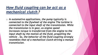 How fluid coupling can be act as a
mechanical clutch ?
o In automotive applications, the pump typically is
connected to the flywheel of the engine The turbine is
connected to the input shaft of the transmission. While
the transmission is in gear, as engine speed
increases torque is transferred from the engine to the
input shaft by the motion of the fluid, propelling the
vehicle . So, the behavior of the fluid coupling strongly
resembles that of a mechanical clutch driving a manual
transmission.
 