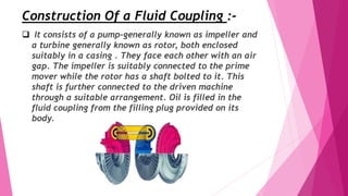 Construction Of a Fluid Coupling :-
 It consists of a pump-generally known as impeller and
a turbine generally known as rotor, both enclosed
suitably in a casing . They face each other with an air
gap. The impeller is suitably connected to the prime
mover while the rotor has a shaft bolted to it. This
shaft is further connected to the driven machine
through a suitable arrangement. Oil is filled in the
fluid coupling from the filling plug provided on its
body.
 