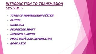 INTRODUCTION TO TRANSMISSION
SYSTEM :-
 TYPES OF TRANSMISSION SYSTEM
 CLUTCH
 GEAR BOX
 PROPEELER SHAFT
 UNIVERSAL JOINTS
 Final drive and differential
 REAR AXLE
 