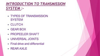 INTRODUCTION TO TRANSMISSION
SYSTEM :-
 TYPES OF TRANSMISSION
SYSTEM
 CLUTCH
 GEAR BOX
 PROPEELER SHAFT
 UNIVERSAL JOINTS
 Final drive and differential
 REAR AXLE
 