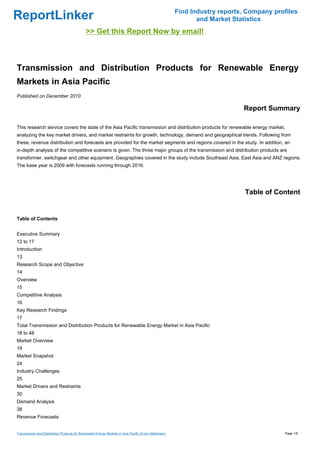 Find Industry reports, Company profiles
ReportLinker                                                                                                   and Market Statistics
                                              >> Get this Report Now by email!



Transmission and Distribution Products for Renewable Energy
Markets in Asia Pacific
Published on December 2010

                                                                                                                             Report Summary

This research service covers the state of the Asia Pacific transmission and distribution products for renewable energy market,
analyzing the key market drivers, and market restraints for growth, technology, demand and geographical trends. Following from
these, revenue distribution and forecasts are provided for the market segments and regions covered in the study. In addition, an
in-depth analysis of the competitive scenario is given. The three major groups of the transmission and distribution products are
transformer, switchgear and other equipment. Geographies covered in the study include Southeast Asia, East Asia and ANZ regions.
The base year is 2009 with forecasts running through 2016.




                                                                                                                              Table of Content


Table of Contents


Executive Summary
12 to 17
Introduction
13
Research Scope and Objective
14
Overview
15
Competitive Analysis
16
Key Research Findings
17
Total Transmission and Distribution Products for Renewable Energy Market in Asia Pacific
18 to 48
Market Overview
19
Market Snapshot
24
Industry Challenges
25
Market Drivers and Restraints
30
Demand Analysis
38
Revenue Forecasts


Transmission and Distribution Products for Renewable Energy Markets in Asia Pacific (From Slideshare)                                     Page 1/6
 